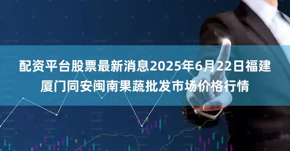 配资平台股票最新消息2025年6月22日福建厦门同安闽南果蔬批发市场价格行情