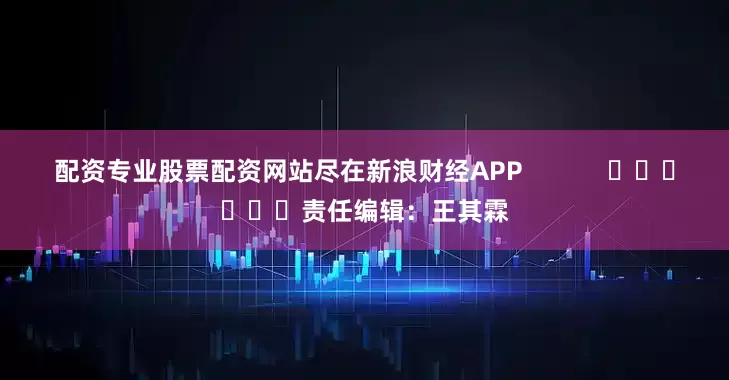 配资专业股票配资网站尽在新浪财经APP            						责任编辑：王其霖