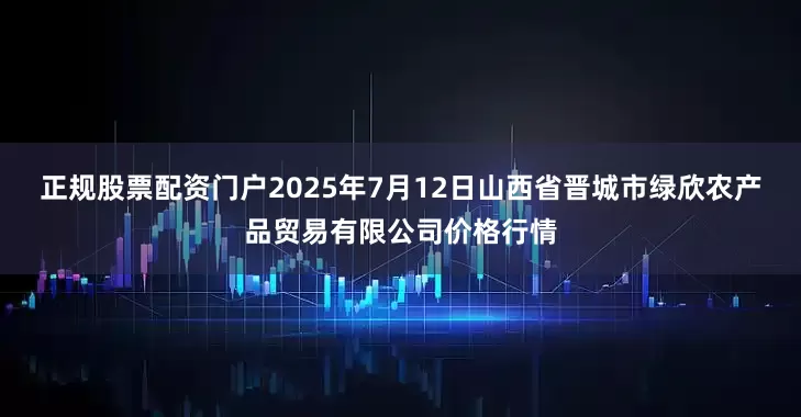 正规股票配资门户2025年7月12日山西省晋城市绿欣农产品贸易有限公司价格行情