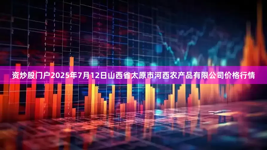 资炒股门户2025年7月12日山西省太原市河西农产品有限公司价格行情