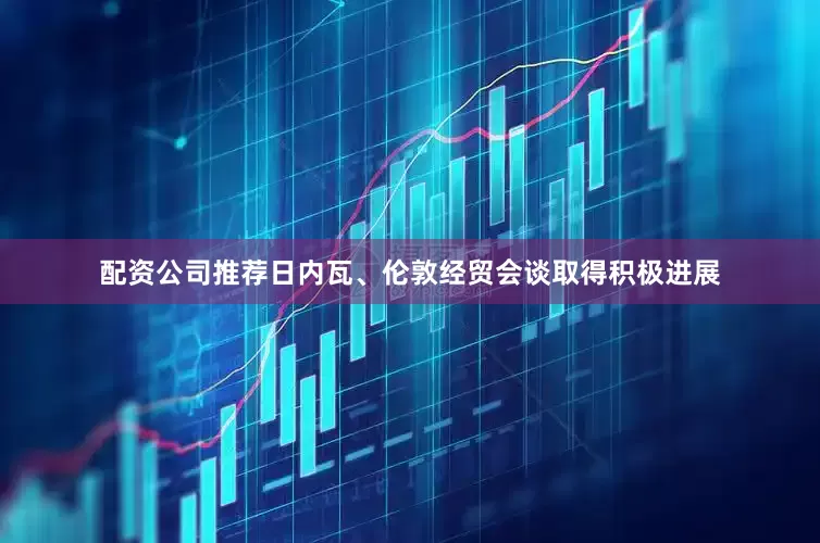 配资公司推荐日内瓦、伦敦经贸会谈取得积极进展