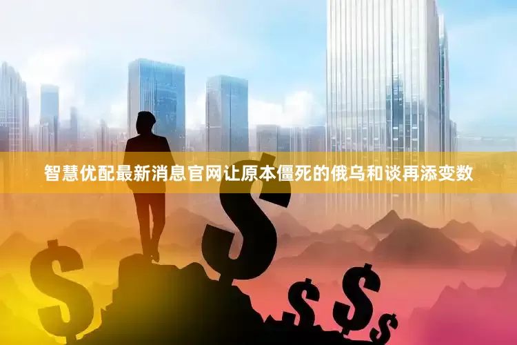 智慧优配最新消息官网让原本僵死的俄乌和谈再添变数