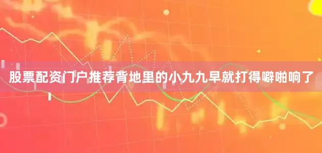 股票配资门户推荐背地里的小九九早就打得噼啪响了