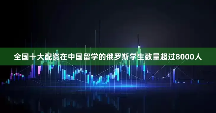全国十大配资在中国留学的俄罗斯学生数量超过8000人