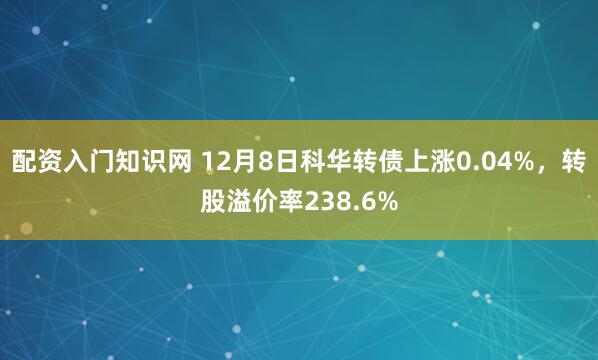 配资入门知识网 12月8日科华转债上涨0.04%，转股溢价率238.6%