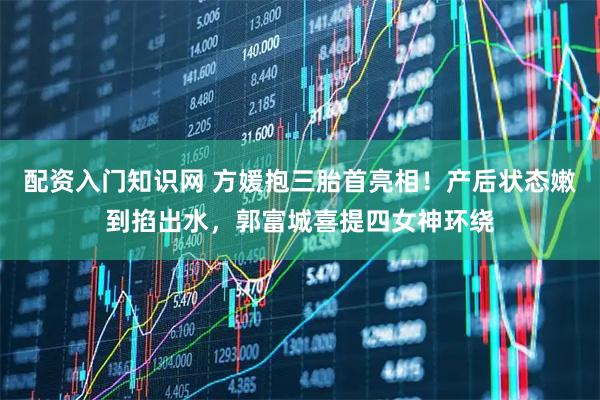 配资入门知识网 方媛抱三胎首亮相！产后状态嫩到掐出水，郭富城喜提四女神环绕