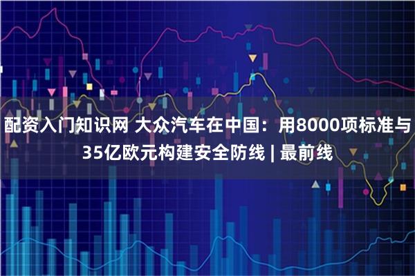 配资入门知识网 大众汽车在中国：用8000项标准与35亿欧元构建安全防线 | 最前线
