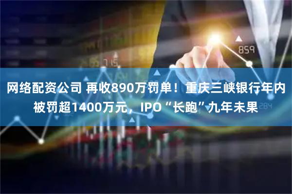 网络配资公司 再收890万罚单！重庆三峡银行年内被罚超1400万元，IPO“长跑”九年未果