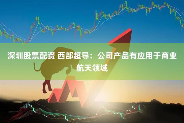深圳股票配资 西部超导：公司产品有应用于商业航天领域