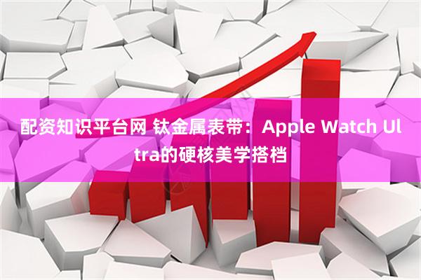 配资知识平台网 钛金属表带：Apple Watch Ultra的硬核美学搭档