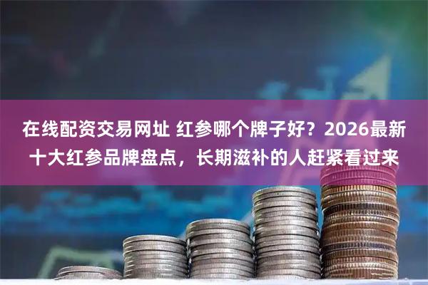 在线配资交易网址 红参哪个牌子好？2026最新十大红参品牌盘点，长期滋补的人赶紧看过来