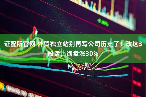 证配所官网 外贸独立站别再写公司历史了！改这3段话，询盘涨30%