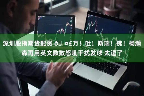 深圳股指期货配资 🤣万！吐！斯瑞！佛！杨瀚森再用英文数数怒吼干扰发球 太逗了