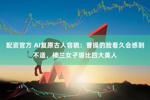 配资官方 AI复原古人容貌：曹操的脸看久会感到不适，楼兰女子堪比四大美人