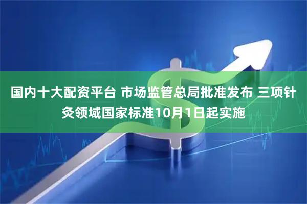 国内十大配资平台 市场监管总局批准发布 三项针灸领域国家标准10月1日起实施