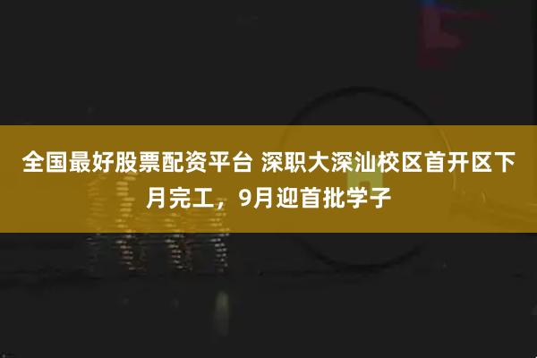 全国最好股票配资平台 深职大深汕校区首开区下月完工，9月迎首批学子
