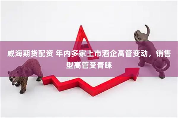 威海期货配资 年内多家上市酒企高管变动，销售型高管受青睐