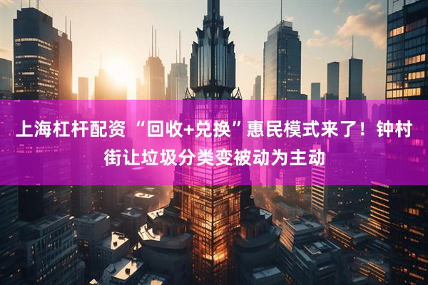 上海杠杆配资 “回收+兑换”惠民模式来了！钟村街让垃圾分类变被动为主动