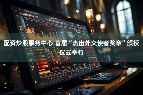 配资炒股服务中心 首届“杰出外交使者奖章”颁授仪式举行