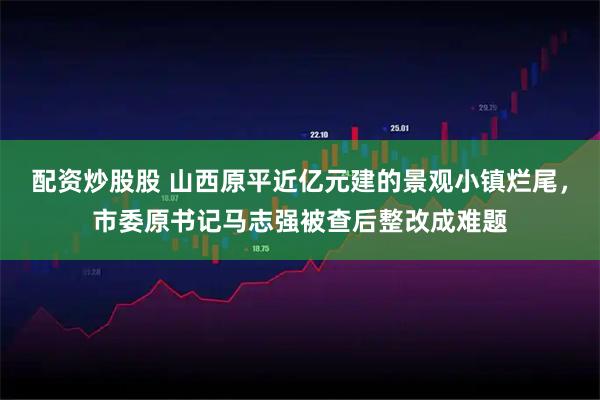 配资炒股股 山西原平近亿元建的景观小镇烂尾，市委原书记马志强被查后整改成难题