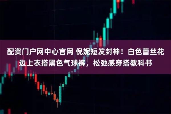 配资门户网中心官网 倪妮短发封神！白色蕾丝花边上衣搭黑色气球裤，松弛感穿搭教科书