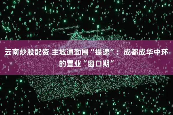 云南炒股配资 主城通勤圈“提速”：成都成华中环的置业“窗口期”
