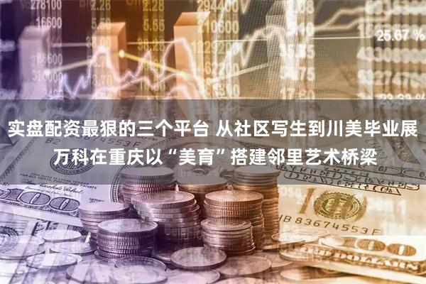 实盘配资最狠的三个平台 从社区写生到川美毕业展 万科在重庆以“美育”搭建邻里艺术桥梁