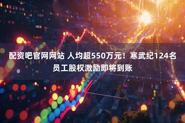 配资吧官网网站 人均超550万元！寒武纪124名员工股权激励即将到账